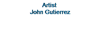Text Box: &nbsp;&nbsp;&nbsp;&nbsp;&nbsp;&nbsp;&nbsp;&nbsp;&nbsp;&nbsp;&nbsp;&nbsp;&nbsp;&nbsp;&nbsp;&nbsp;&nbsp;&nbsp;&nbsp;&nbsp;&nbsp;&nbsp; Artist 
&nbsp;&nbsp;&nbsp;&nbsp;&nbsp;&nbsp;&nbsp;&nbsp;&nbsp;&nbsp;&nbsp;&nbsp;&nbsp;&nbsp;&nbsp; John Gutierrez 
&nbsp;
