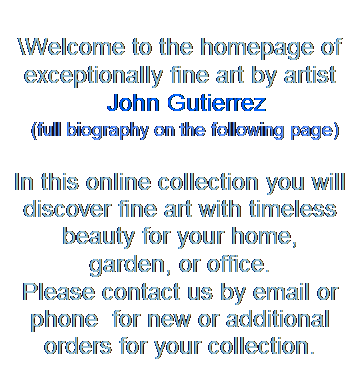 Text Box: &nbsp;
\Welcome to the homepage of 
exceptionally fine art by artist
&nbsp; John Gutierrez
&nbsp;&nbsp;&nbsp;&nbsp; (full biography on the following page)
&nbsp;
In this online collection you will discover fine art with timeless beauty for your home, 
garden, or office. 
Please contact us by email or phone&nbsp; for new or additional orders for your collection.
&nbsp;
